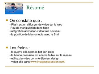 Résumé On constate que : - Flash est un diffuseur de video sur le web -Peu de manipulation dans flash -Intégration animation-video tres nouveau. - la position de Macromedia avec le Smil Les freins : - la guerre des normes bat son plein - la bande passante est encore faible sur le réseau - utilisez la video comme élement design - video-clip dans  www.imagesobsession.com /   