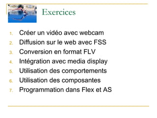 Exercices Créer un vidéo avec webcam Diffusion sur le web avec FSS Conversion en format FLV Intégration avec media display Utilisation des comportements Utilisation des composantes Programmation dans Flex et AS 