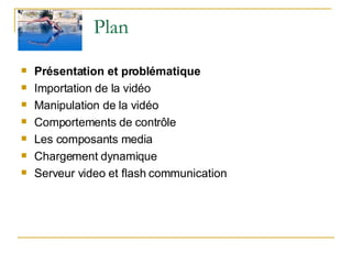 Plan  Présentation et problématique Importation de la vidéo Manipulation de la vidéo Comportements de contrôle Les composants media Chargement dynamique Serveur video et flash communication  