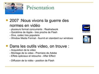 Présentation 2007 :Nous vivons la guerre des  normes en vidéo - plusieurs format concurrents : Realnetwork  - Quicktime de Apple - tres proche de Flash - Divx, codec tres populaire - Window Media Format - fournit en standard sur windows Dans les outils video, on trouve : - Acquisition de la video - Montage de la video - Premiere de Adobe - Effets spéciaux et retouche - After Effect - Diffusion de la vidéo - position de Flash   