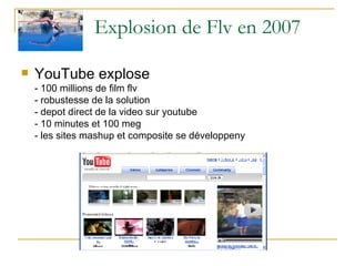 Explosion de Flv en 2007 YouTube explose  - 100 millions de film flv - robustesse de la solution - depot direct de la video sur youtube - 10 minutes et 100 meg - les sites mashup et composite se développeny 