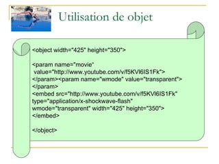 Utilisation de objet <object width="425" height="350"> <param name="movie“  value="http://www.youtube.com/v/f5KVl6IS1Fk"> </param><param name="wmode" value="transparent"> </param> <embed src="http://www.youtube.com/v/f5KVl6IS1Fk"  type="application/x-shockwave-flash"  wmode="transparent" width="425" height="350"> </embed> </object> 