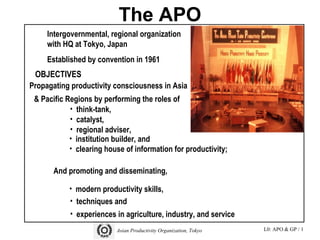 L0: APO & GP / 1Asian Productivity Organization, Tokyo
The APO
Asian Productivity Organization, Tokyo 3
Propagating productivity consciousness in Asia
& Pacific Regions by performing the roles of
• think-tank,
• catalyst,
• regional adviser,
• institution builder, and
• clearing house of information for productivity;
And promoting and disseminating,
• modern productivity skills,
• techniques and
• experiences in agriculture, industry, and service
Intergovernmental, regional organization
with HQ at Tokyo, Japan
Established by convention in 1961
OBJECTIVES
 