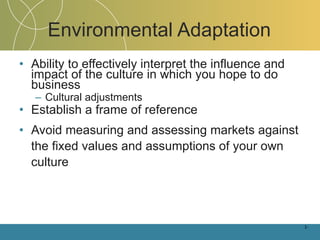 Environmental Adaptation Ability to effectively interpret the influence and impact of the culture in which you hope to do business Cultural adjustments Establish a frame of reference Avoid measuring and assessing markets against the fixed values and assumptions of your own culture 1- 