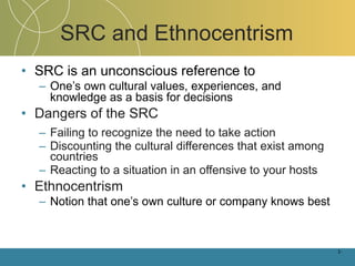 SRC and Ethnocentrism SRC is an unconscious reference to One’s own cultural values, experiences, and knowledge as a basis for decisions Dangers of the SRC Failing to recognize the need to take action Discounting the cultural differences that exist among countries Reacting to a situation in an offensive to your hosts Ethnocentrism Notion that one’s own culture or company knows best 1- 