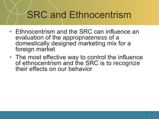 Ethnocentrism and the SRC can influence an evaluation of the  appropriateness  of a domestically designed marketing mix for a foreign market The most effective way to control the influence of ethnocentrism and the SRC is to  recognize  their effects on our behavior SRC and Ethnocentrism 1- 