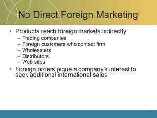 No Direct Foreign Marketing Products reach foreign markets indirectly Trading companies Foreign customers who contact firm Wholesalers Distributors Web sites Foreign orders pique a company’s interest to seek additional international sales 1- 