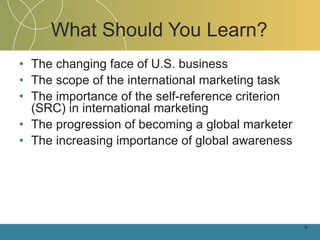 What Should You Learn? The changing face of U.S. business The scope of the international marketing task The importance of the self-reference criterion (SRC) in international marketing The progression of becoming a global marketer The increasing importance of global awareness 1- 