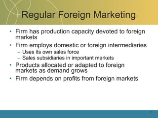 Regular Foreign Marketing Firm has production capacity devoted to foreign markets Firm employs domestic or foreign intermediaries Uses its own sales force Sales subsidiaries in important markets Products allocated or adapted to foreign markets as demand grows Firm depends on profits from foreign markets 1- 