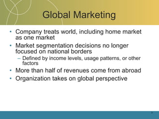 Global Marketing Company treats world, including home market as one market Market segmentation decisions no longer focused on national borders Defined by income levels, usage patterns, or other factors More than half of revenues come from abroad Organization takes on global perspective 1- 