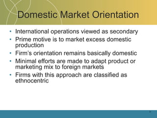 Domestic Market Orientation International operations viewed as secondary Prime motive is to market excess domestic production Firm’s orientation remains basically domestic Minimal efforts are made to adapt product or marketing mix to foreign markets Firms with this approach are classified as ethnocentric 1- 