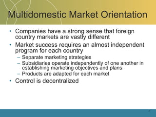 Multidomestic Market Orientation Companies have a strong sense that foreign country markets are vastly different Market success requires an almost independent program for each country Separate marketing strategies  Subsidiaries operate independently of one another in establishing marketing objectives and plans Products are adapted for each market Control is decentralized 1- 