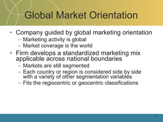 Global Market Orientation Company guided by global marketing orientation Marketing activity is global Market coverage is the world Firm develops a standardized marketing mix applicable across national boundaries Markets are still segmented Each country or region is considered side by side with a variety of other segmentation variables Fits the regiocentric or geocentric classifications 1- 