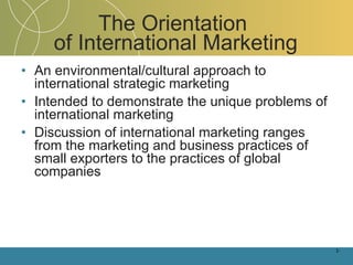 The Orientation  of International Marketing An environmental/cultural approach to international strategic marketing Intended to demonstrate the unique problems of international marketing Discussion of international marketing ranges from the marketing and business practices of small exporters to the practices of global companies 1- 