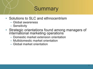 Summary Solutions to SLC and ethnocentrism Global awareness Sensitivity Strategic orientations found among managers of international marketing operations Domestic market extension orientation Multidomestic market orientation Global market orientation 1- 
