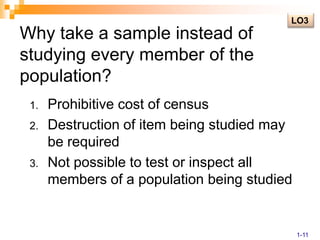 LO3Why take a sample instead of studying every member of the population?Prohibitive cost of censusDestruction of item being studied may be requiredNot possible to test or inspect all members of a population being studied1-11