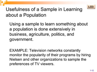 Usefulness of a Sample in Learning about a Population	Using a sample to learn something about a population is done extensively in business, agriculture, politics, and government.	EXAMPLE: Television networks constantly monitor the popularity of their programs by hiring Nielsen and other organizations to sample the preferences of TV viewers.LO31-12