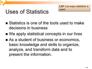 Uses of StatisticsStatistics is one of the tools used to make decisions in businessWe apply statistical concepts in our livesAs a student of business or economics, basic knowledge and skills to organize, analyze, and transform data and to present the information.LO1 List ways statistics is used.1-4