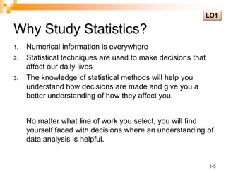Why Study Statistics?LO1Numerical information is everywhereStatistical techniques are used to make decisions that affect our daily livesThe knowledge of statistical methods will help you understand how decisions are made and give you a better understanding of how they affect you.	No matter what line of work you select, you will find yourself faced with decisions where an understanding of data analysis is helpful.1-5