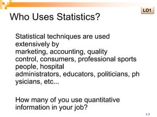 Who Uses Statistics?LO1Statistical techniques are used extensively by marketing, accounting, quality control, consumers, professional sports people, hospital administrators, educators, politicians, physicians, etc...	How many of you use quantitative information in your job?1-7