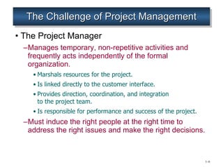 The Challenge of Project Management The Project Manager Manages temporary, non-repetitive activities and frequently acts independently of the formal organization. Marshals resources for the project. Is linked directly to the customer interface. Provides direction, coordination, and integration  to the project team. Is responsible for performance and success of the project. Must induce the right people at the right time to address the right issues and make the right decisions. 