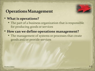  What is operations?
      The part of a business organization that is responsible
         for producing goods or services
 How can we define operations management?
      The management of systems or processes that create
         goods and/or provide services




Student Slides                                                   1-3
 
