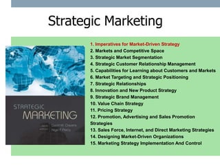 Strategic Marketing
      1. Imperatives for Market-Driven Strategy
      2. Markets and Competitive Space
      3. Strategic Market Segmentation
      4. Strategic Customer Relationship Management
      5. Capabilities for Learning about Customers and Markets
      6. Market Targeting and Strategic Positioning
      7. Strategic Relationships
      8. Innovation and New Product Strategy
      9. Strategic Brand Management
      10. Value Chain Strategy
      11. Pricing Strategy
      12. Promotion, Advertising and Sales Promotion
      Strategies
      13. Sales Force, Internet, and Direct Marketing Strategies
      14. Designing Market-Driven Organizations
      15. Marketing Strategy Implementation And Control
 