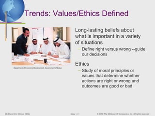 Trends: Values/Ethics Defined

                                                                      Long-lasting beliefs about
                                                                      what is important in a variety
                                                                      of situations
                                                                         – Define right versus wrong --guide
                                                                           our decisions

                                                                      Ethics
       Department of Economic Development, Government of Dubai
                                                                         – Study of moral principles or
                                                                           values that determine whether
                                                                           actions are right or wrong and
                                                                           outcomes are good or bad




McShane/Von Glinow OB4e                                          ݺߣ 1-11       © 2008 The McGraw-Hill Companies, Inc. All rights reserved.
 