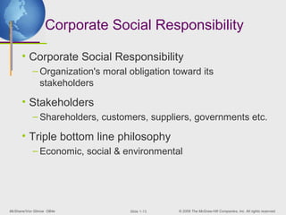 Corporate Social Responsibility

      • Corporate Social Responsibility
           – Organization's moral obligation toward its
             stakeholders

      • Stakeholders
           – Shareholders, customers, suppliers, governments etc.

      • Triple bottom line philosophy
           – Economic, social & environmental




McShane/Von Glinow OB4e           ݺߣ 1-13   © 2008 The McGraw-Hill Companies, Inc. All rights reserved.
 