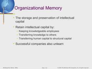 Organizational Memory

               • The storage and preservation of intellectual
                 capital
               • Retain intellectual capital by:
                     – Keeping knowledgeable employees
                     – Transferring knowledge to others
                     – Transferring human capital to structural capital

               • Successful companies also unlearn




McShane/Von Glinow OB4e                     ݺߣ 1-22    © 2008 The McGraw-Hill Companies, Inc. All rights reserved.
 