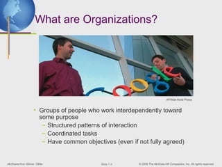 What are Organizations?




                                                                           AP/Wide World Photos


                 • Groups of people who work interdependently toward
                   some purpose
                    – Structured patterns of interaction
                    – Coordinated tasks
                    – Have common objectives (even if not fully agreed)


McShane/Von Glinow OB4e                  ݺߣ 1-3    © 2008 The McGraw-Hill Companies, Inc. All rights reserved.
 