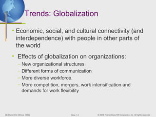 Trends: Globalization

      • Economic, social, and cultural connectivity (and
        interdependence) with people in other parts of
        the world
      • Effects of globalization on organizations:
           – New organizational structures
           – Different forms of communication
           – More diverse workforce.
           – More competition, mergers, work intensification and
             demands for work flexibility



McShane/Von Glinow OB4e             ݺߣ 1-5   © 2008 The McGraw-Hill Companies, Inc. All rights reserved.
 