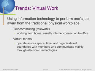 Trends: Virtual Work

      Using information technology to perform one’s job
      away from the traditional physical workplace.
           – Telecommuting (telework)
                 • working from home, usually internet connection to office
           – Virtual teams
                 • operate across space, time, and organizational
                   boundaries with members who communicate mainly
                   through electronic technologies




McShane/Von Glinow OB4e                ݺߣ 1-9    © 2008 The McGraw-Hill Companies, Inc. All rights reserved.
 