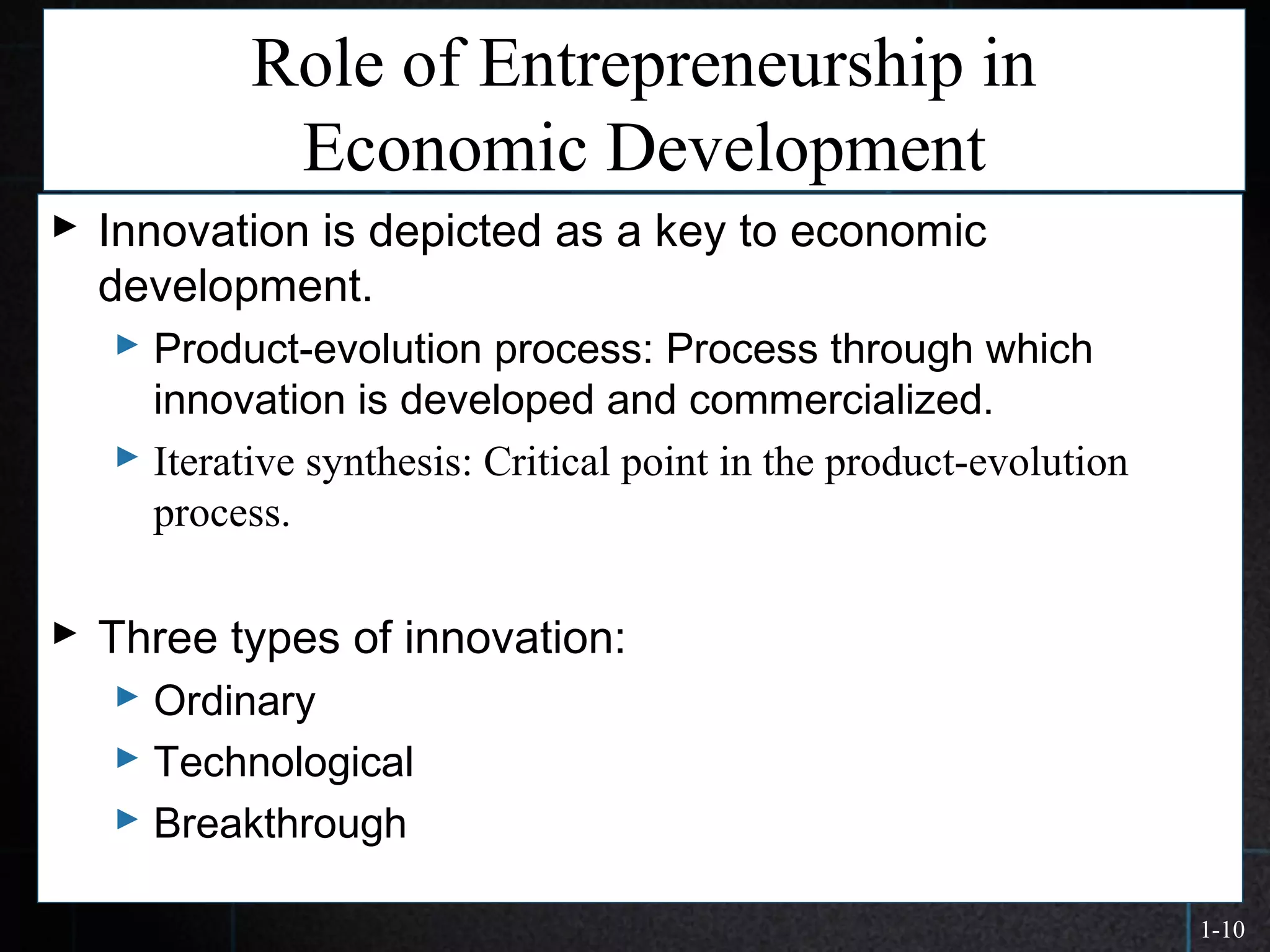 1-10
Role of Entrepreneurship in
Economic Development
 Innovation is depicted as a key to economic
development.
 Product-evolution process: Process through which
innovation is developed and commercialized.
 Iterative synthesis: Critical point in the product-evolution
process.
 Three types of innovation:
 Ordinary
 Technological
 Breakthrough
 