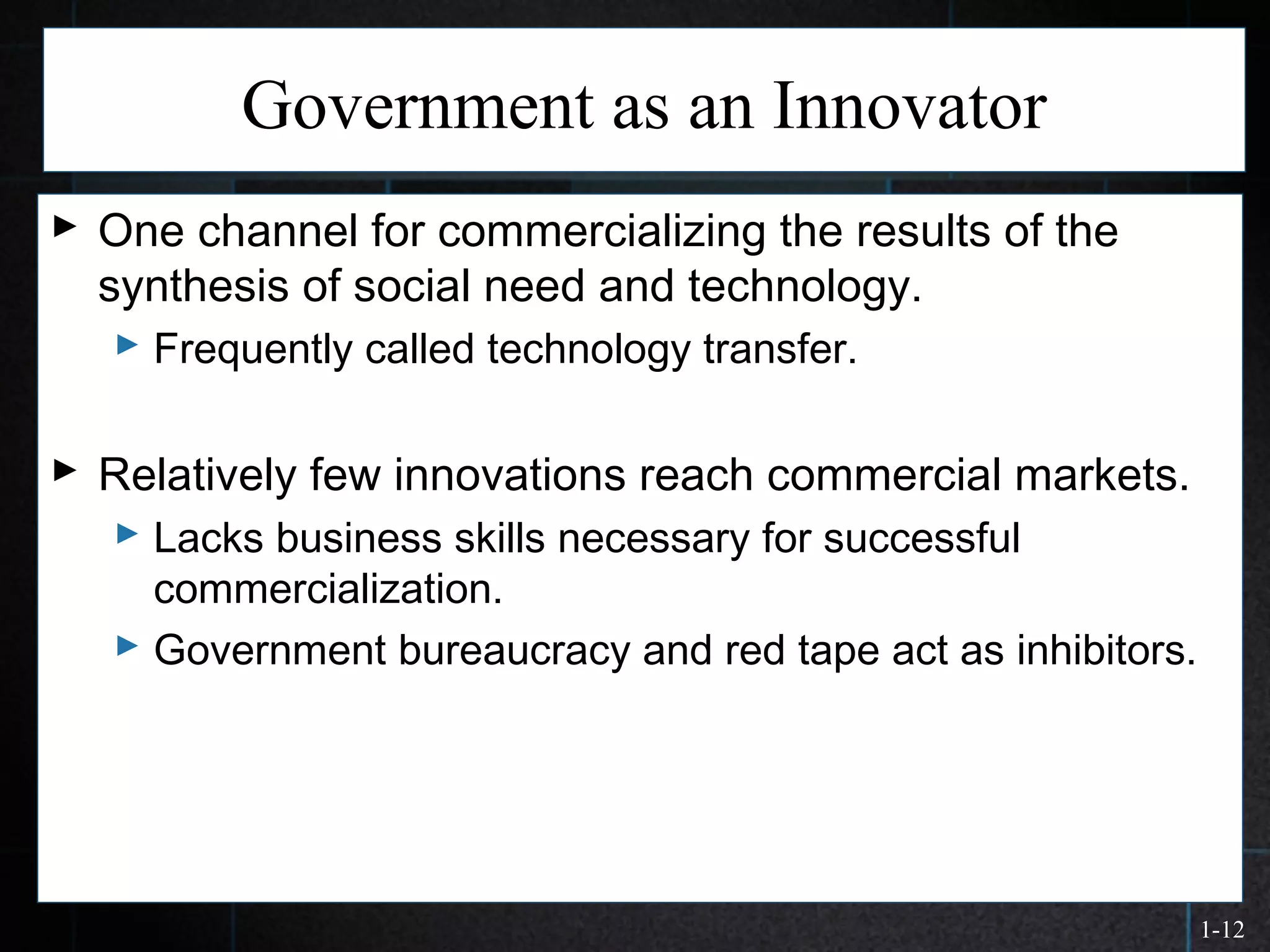 1-12
Government as an Innovator
 One channel for commercializing the results of the
synthesis of social need and technology.
 Frequently called technology transfer.
 Relatively few innovations reach commercial markets.
 Lacks business skills necessary for successful
commercialization.
 Government bureaucracy and red tape act as inhibitors.
 
