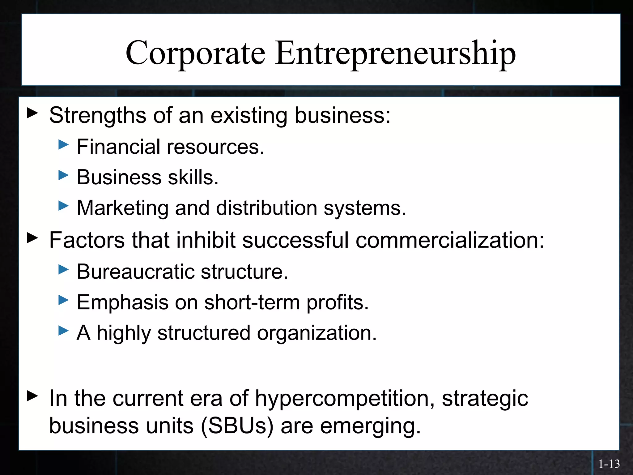1-13
Corporate Entrepreneurship
 Strengths of an existing business:
 Financial resources.
 Business skills.
 Marketing and distribution systems.
 Factors that inhibit successful commercialization:
 Bureaucratic structure.
 Emphasis on short-term profits.
 A highly structured organization.
 In the current era of hypercompetition, strategic
business units (SBUs) are emerging.
 
