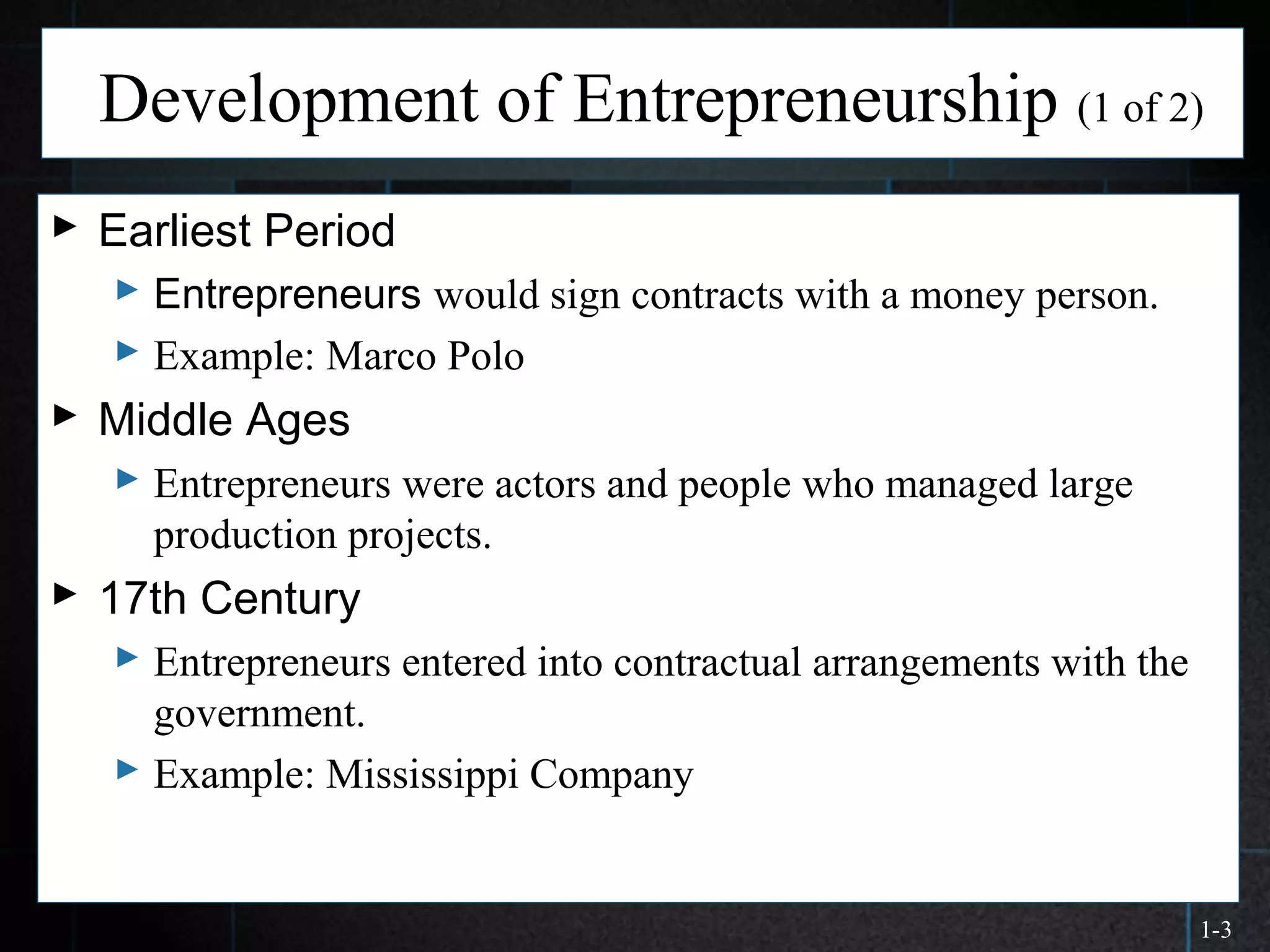 1-3
Development of Entrepreneurship (1 of 2)
 Earliest Period
 Entrepreneurs would sign contracts with a money person.
 Example: Marco Polo
 Middle Ages
 Entrepreneurs were actors and people who managed large
production projects.
 17th Century
 Entrepreneurs entered into contractual arrangements with the
government.
 Example: Mississippi Company
 