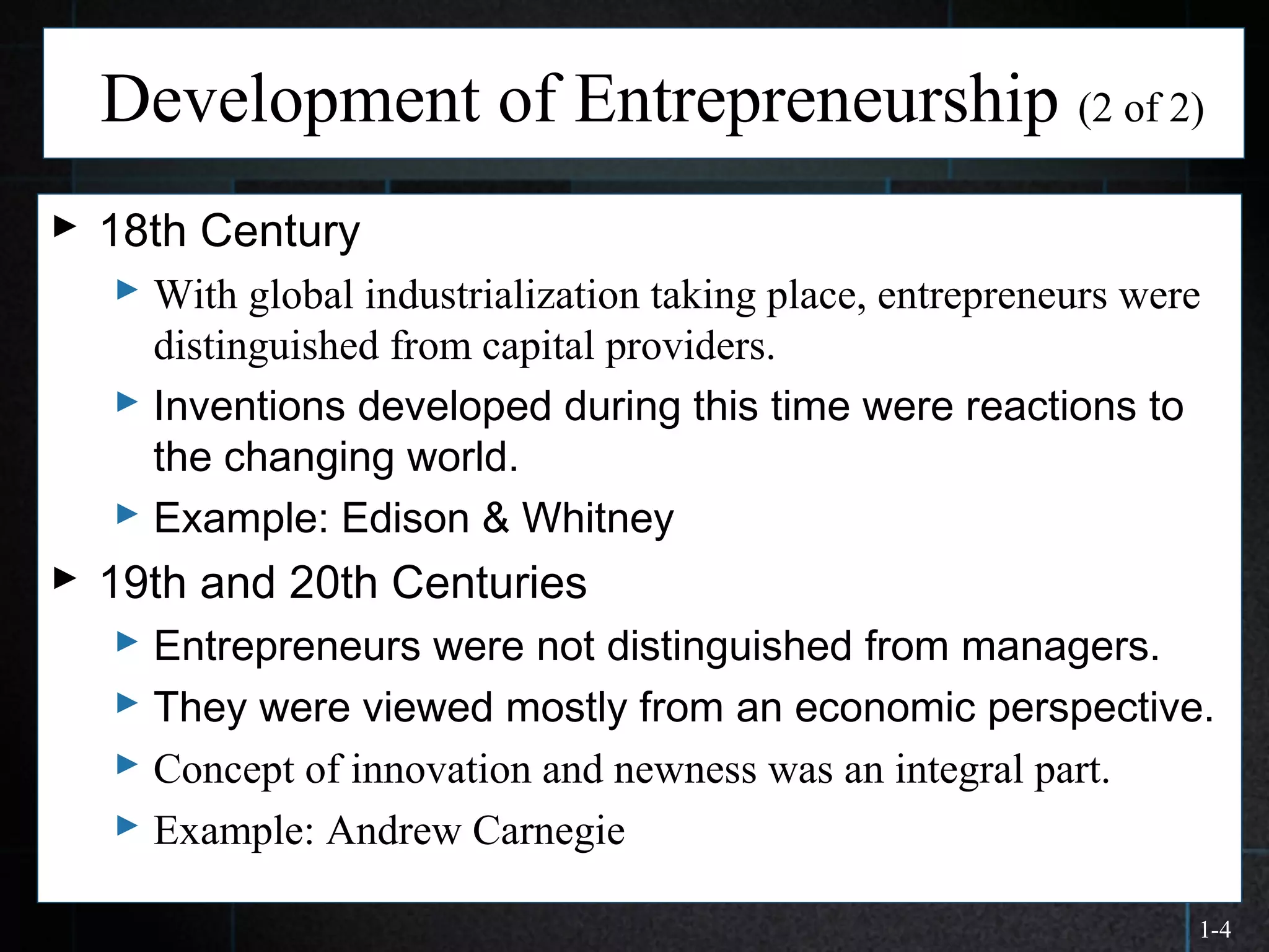 1-4
Development of Entrepreneurship (2 of 2)
 18th Century
 With global industrialization taking place, entrepreneurs were
distinguished from capital providers.
 Inventions developed during this time were reactions to
the changing world.
 Example: Edison & Whitney
 19th and 20th Centuries
 Entrepreneurs were not distinguished from managers.
 They were viewed mostly from an economic perspective.
 Concept of innovation and newness was an integral part.
 Example: Andrew Carnegie
 
