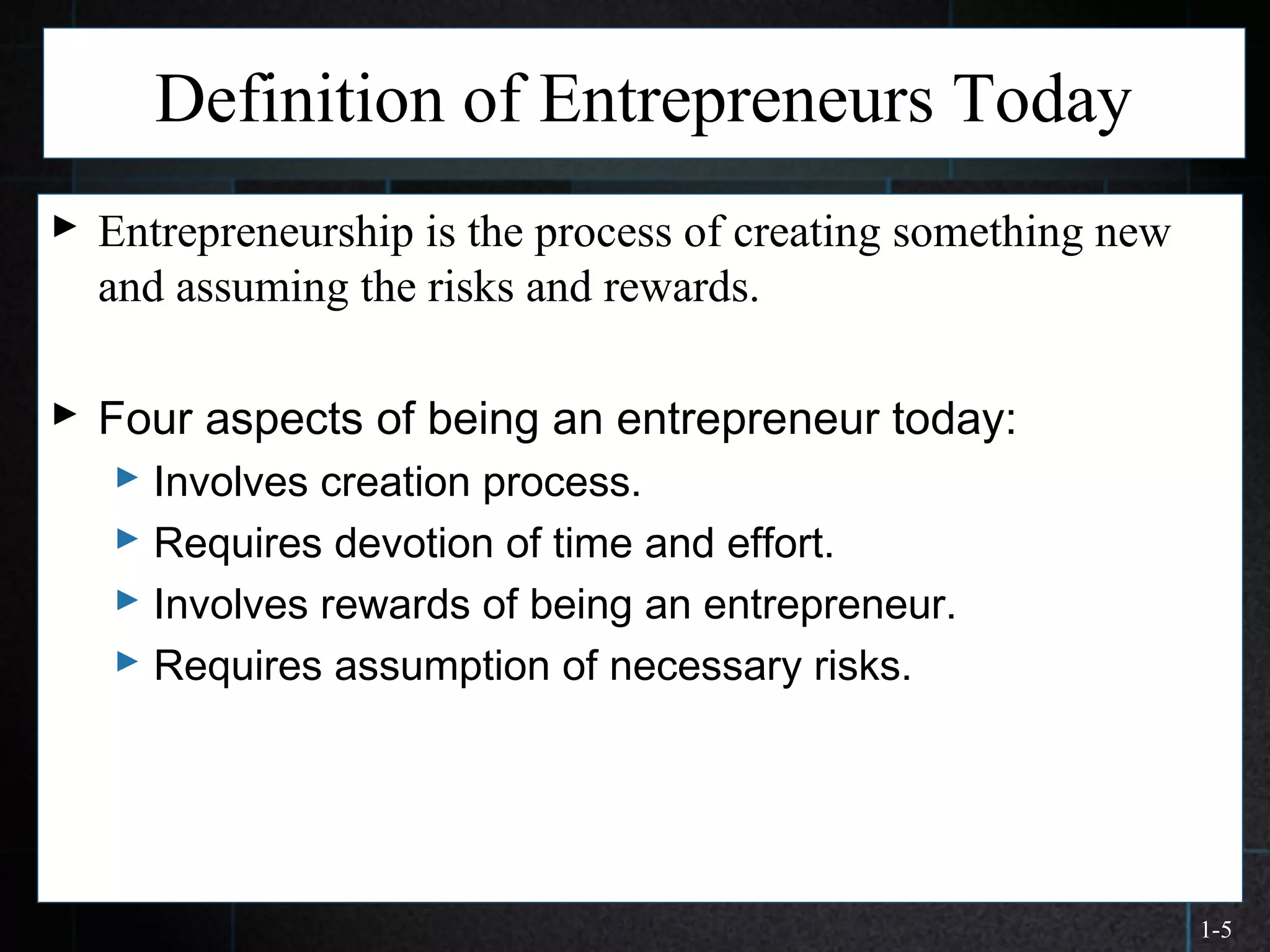 1-5
Definition of Entrepreneurs Today
 Entrepreneurship is the process of creating something new
and assuming the risks and rewards.
 Four aspects of being an entrepreneur today:
 Involves creation process.
 Requires devotion of time and effort.
 Involves rewards of being an entrepreneur.
 Requires assumption of necessary risks.
 