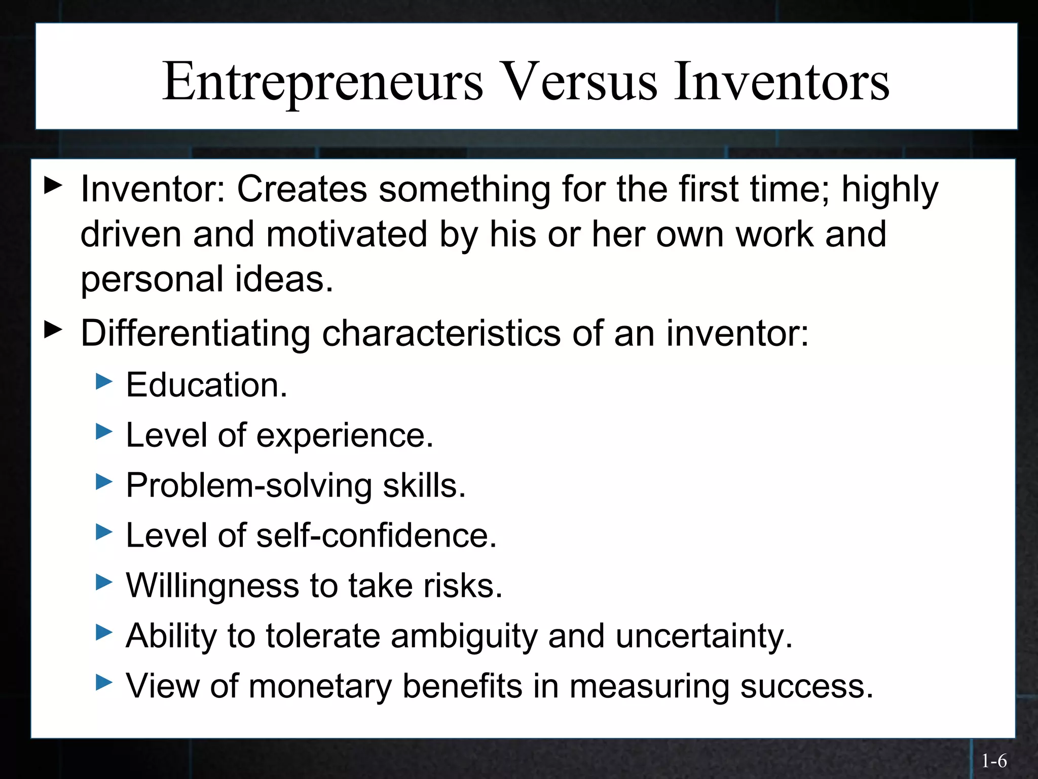 1-6
Entrepreneurs Versus Inventors
 Inventor: Creates something for the first time; highly
driven and motivated by his or her own work and
personal ideas.
 Differentiating characteristics of an inventor:
 Education.
 Level of experience.
 Problem-solving skills.
 Level of self-confidence.
 Willingness to take risks.
 Ability to tolerate ambiguity and uncertainty.
 View of monetary benefits in measuring success.
 