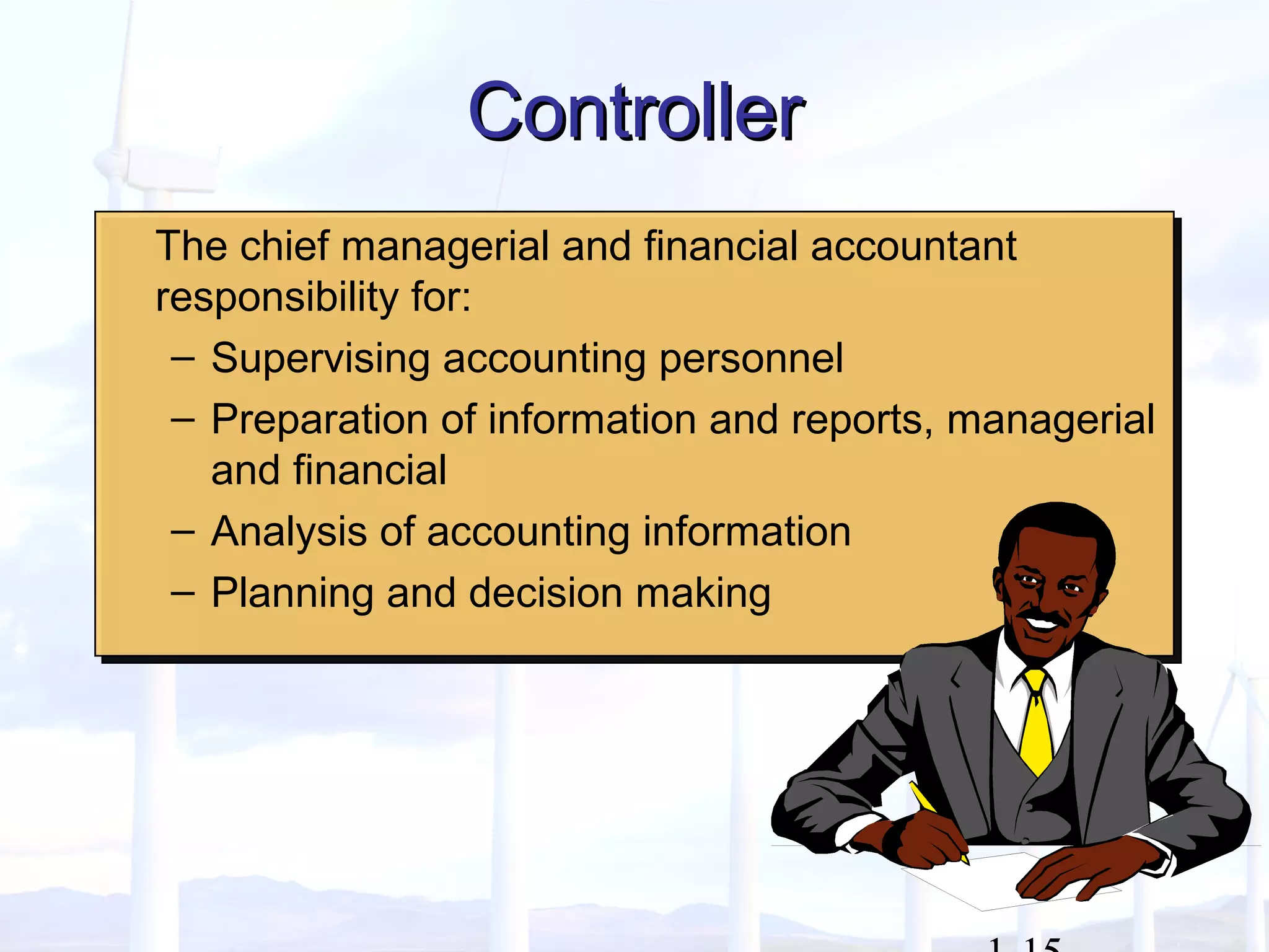 ControllerController
The chief managerial and financial accountant
responsibility for:
– Supervising accounting personnel
– Preparation of information and reports, managerial
and financial
– Analysis of accounting information
– Planning and decision making
The chief managerial and financial accountant
responsibility for:
– Supervising accounting personnel
– Preparation of information and reports, managerial
and financial
– Analysis of accounting information
– Planning and decision making
 