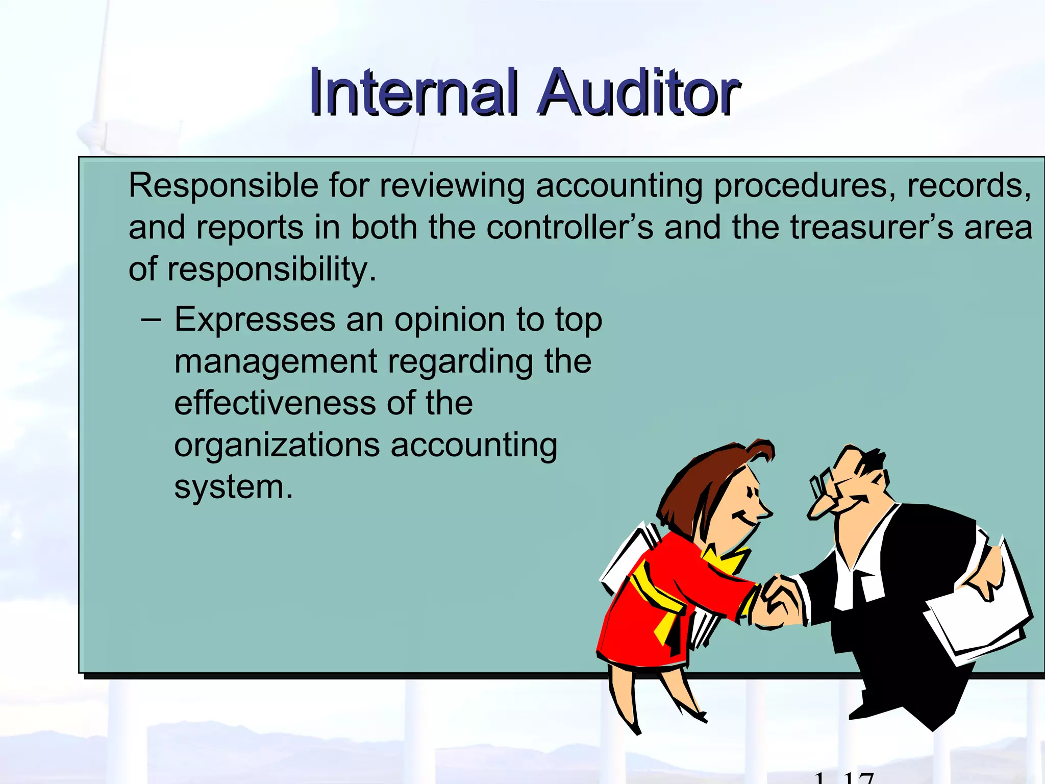 Internal AuditorInternal Auditor
Responsible for reviewing accounting procedures, records,
and reports in both the controller’s and the treasurer’s area
of responsibility.
– Expresses an opinion to top
management regarding the
effectiveness of the
organizations accounting
system.
Responsible for reviewing accounting procedures, records,
and reports in both the controller’s and the treasurer’s area
of responsibility.
– Expresses an opinion to top
management regarding the
effectiveness of the
organizations accounting
system.
 