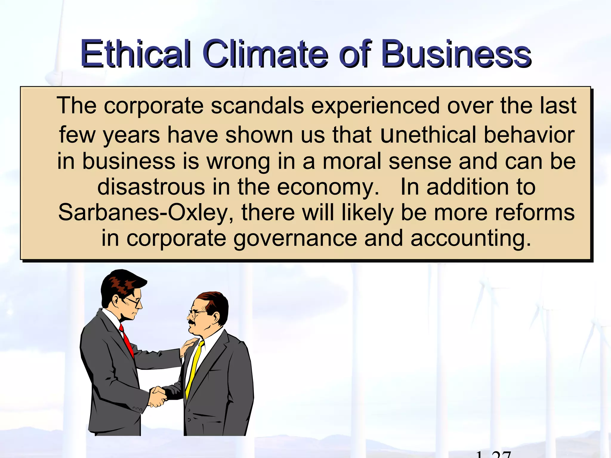 Ethical Climate of BusinessEthical Climate of Business
The corporate scandals experienced over the last
few years have shown us that unethical behavior
in business is wrong in a moral sense and can be
disastrous in the economy. In addition to
Sarbanes-Oxley, there will likely be more reforms
in corporate governance and accounting.
The corporate scandals experienced over the last
few years have shown us that unethical behavior
in business is wrong in a moral sense and can be
disastrous in the economy. In addition to
Sarbanes-Oxley, there will likely be more reforms
in corporate governance and accounting.
 