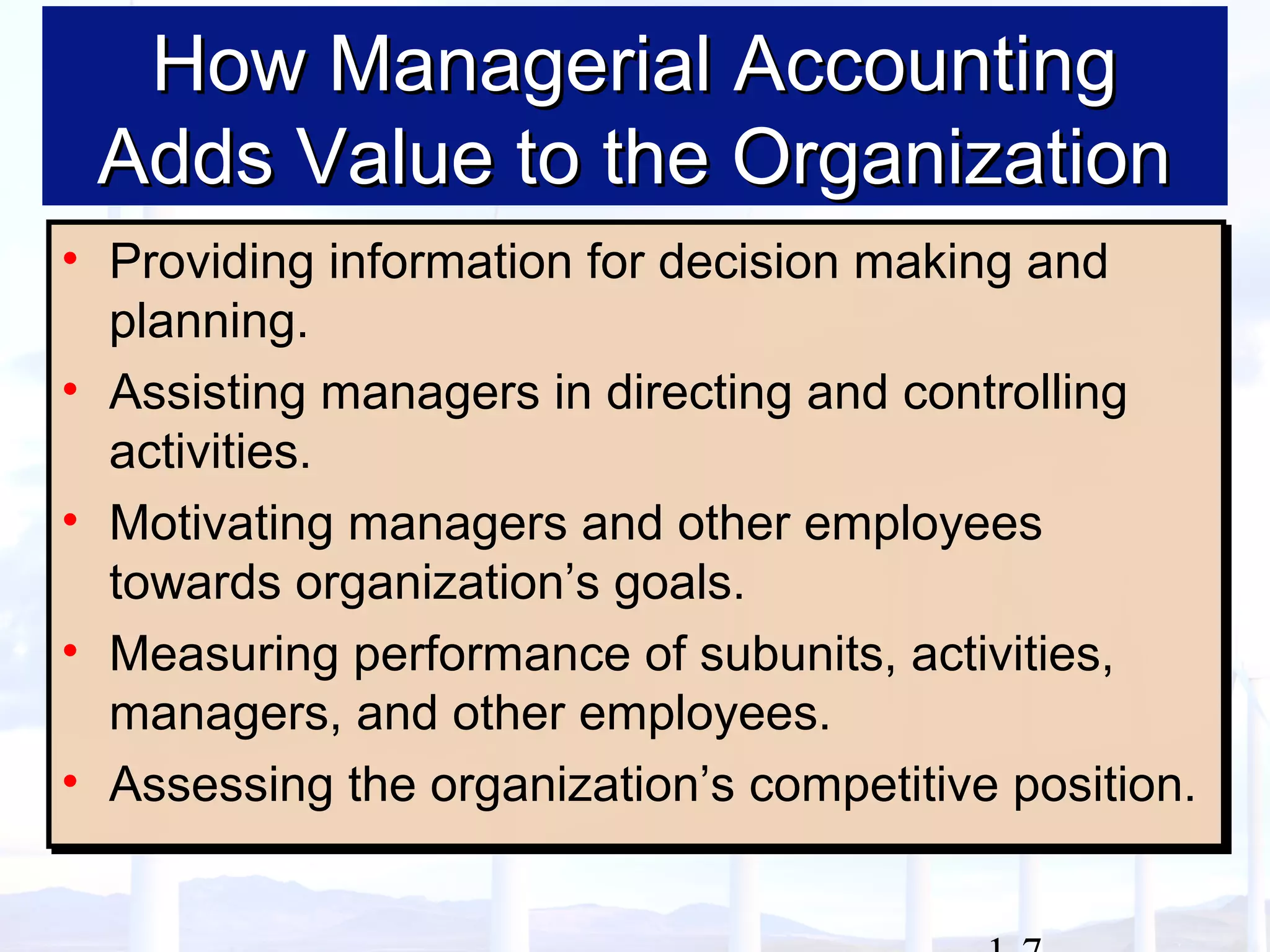 How Managerial AccountingHow Managerial Accounting
Adds Value to the OrganizationAdds Value to the Organization
• Providing information for decision making and
planning.
• Assisting managers in directing and controlling
activities.
• Motivating managers and other employees
towards organization’s goals.
• Measuring performance of subunits, activities,
managers, and other employees.
• Assessing the organization’s competitive position.
• Providing information for decision making and
planning.
• Assisting managers in directing and controlling
activities.
• Motivating managers and other employees
towards organization’s goals.
• Measuring performance of subunits, activities,
managers, and other employees.
• Assessing the organization’s competitive position.
 