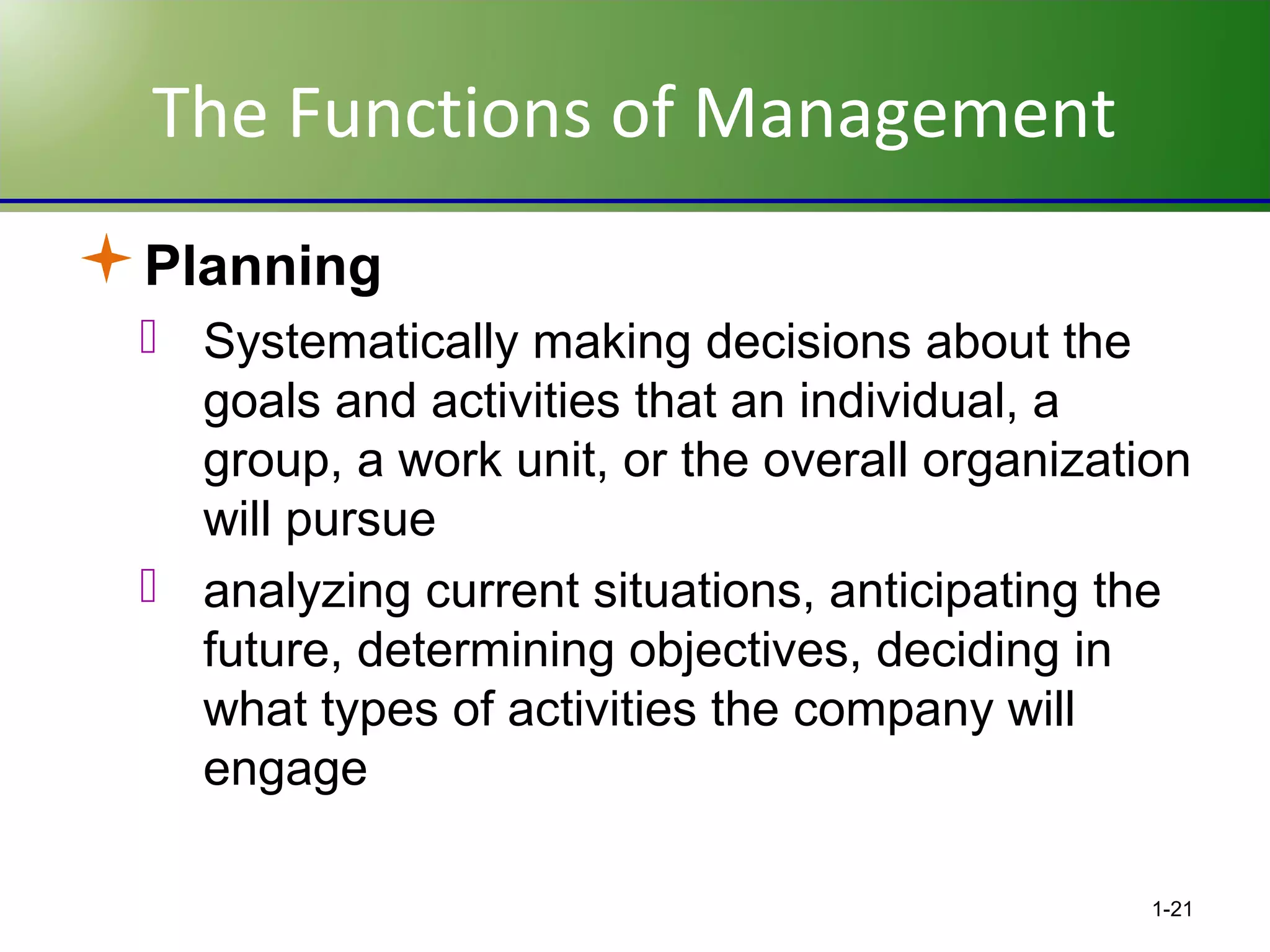 The Functions of Management
Planning
 Systematically making decisions about the
goals and activities that an individual, a
group, a work unit, or the overall organization
will pursue
 analyzing current situations, anticipating the
future, determining objectives, deciding in
what types of activities the company will
engage
1-21

 