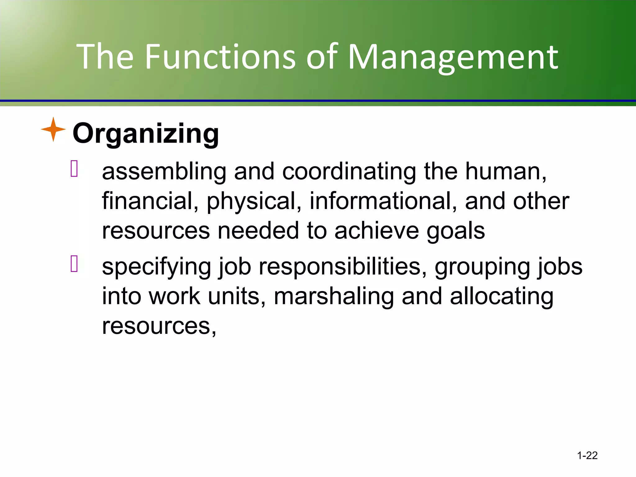 The Functions of Management
Organizing
 assembling and coordinating the human,
financial, physical, informational, and other
resources needed to achieve goals
 specifying job responsibilities, grouping jobs
into work units, marshaling and allocating
resources,

1-22

 