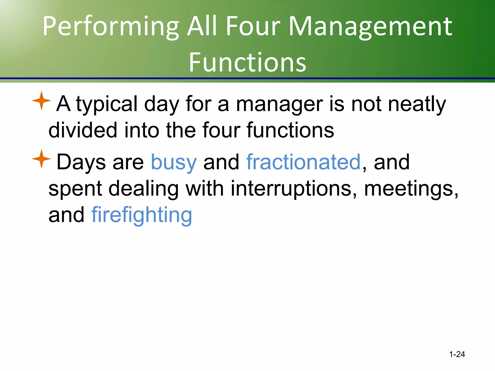 Performing All Four Management
Functions
A typical day for a manager is not neatly
divided into the four functions
Days are busy and fractionated, and
spent dealing with interruptions, meetings,
and firefighting

1-24

 