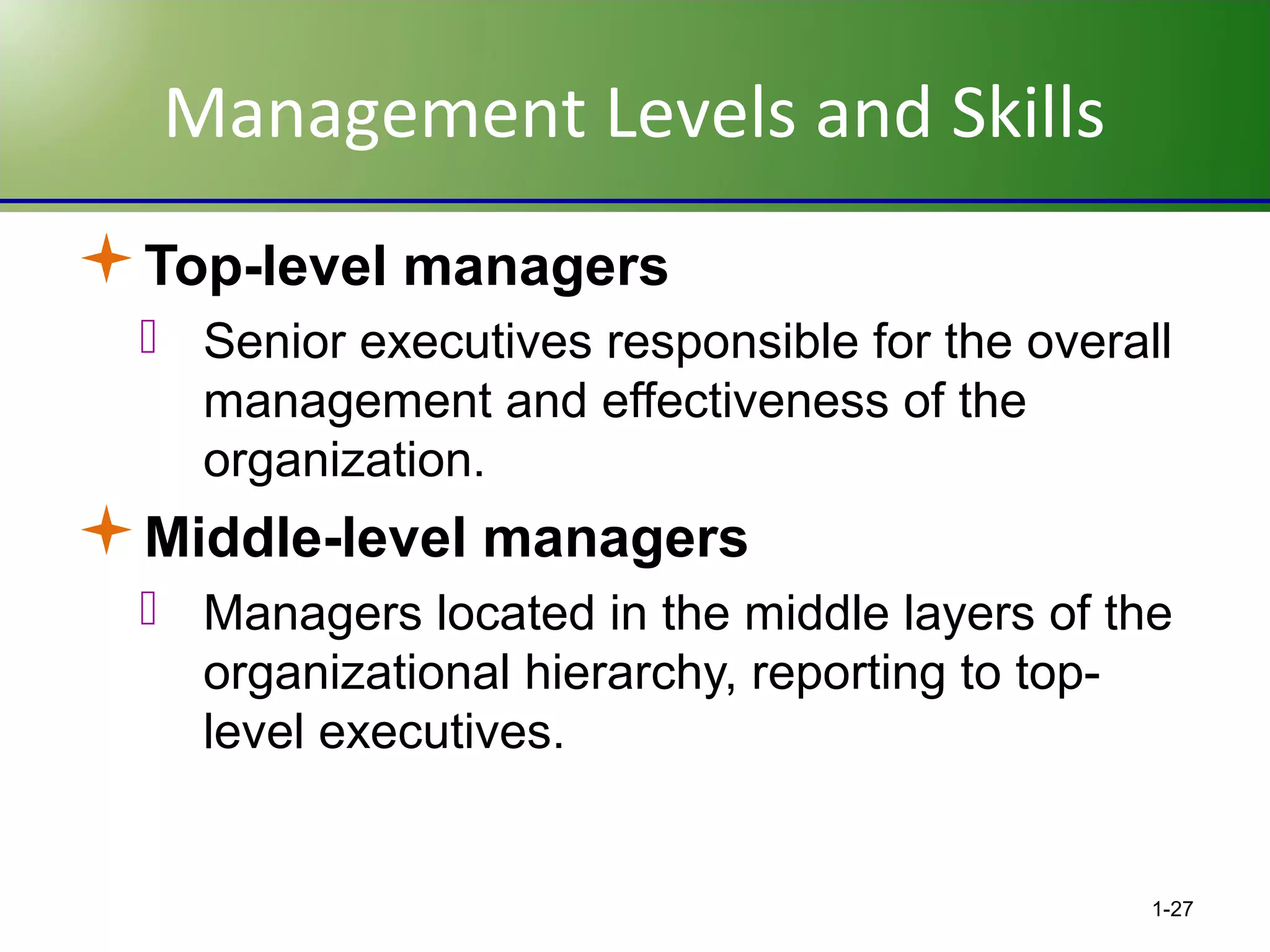 Management Levels and Skills
Top-level managers
 Senior executives responsible for the overall
management and effectiveness of the
organization.

Middle-level managers
 Managers located in the middle layers of the
organizational hierarchy, reporting to toplevel executives.

1-27

 