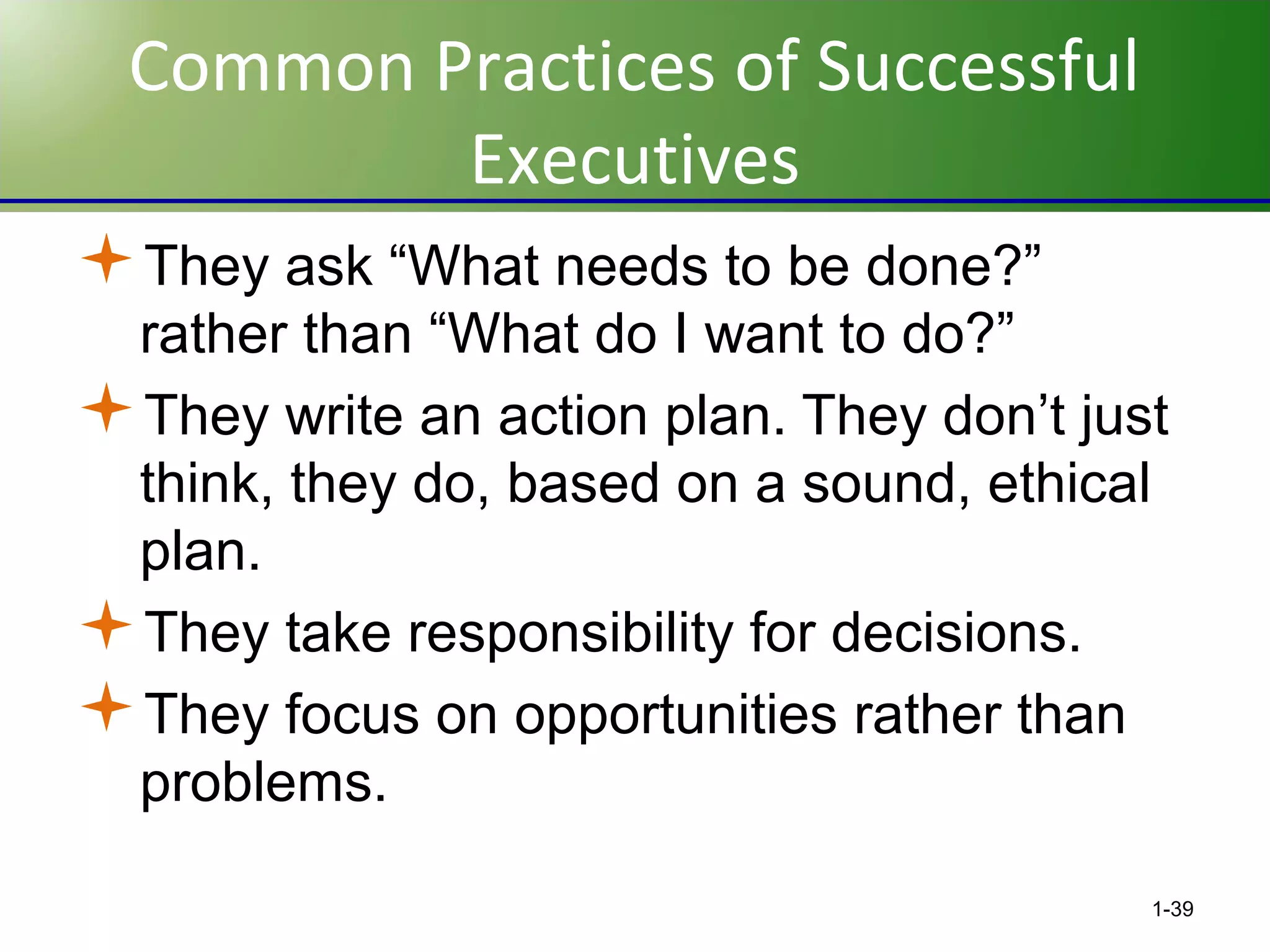 Common Practices of Successful
Executives
They ask “What needs to be done?”
rather than “What do I want to do?”
They write an action plan. They don’t just
think, they do, based on a sound, ethical
plan.
They take responsibility for decisions.
They focus on opportunities rather than
problems.
1-39

 