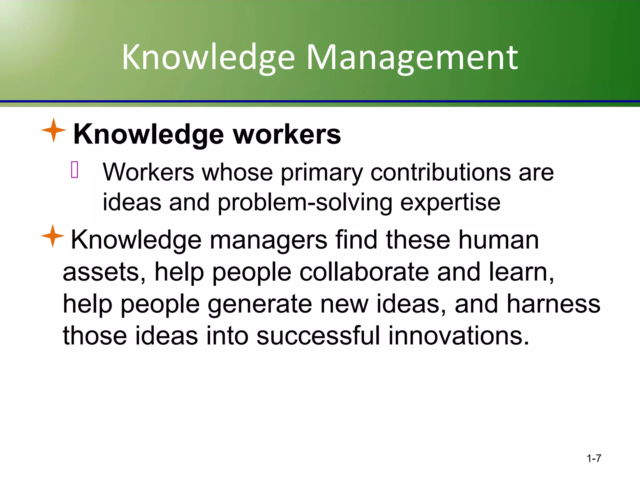 Knowledge Management
Knowledge workers
 Workers whose primary contributions are
ideas and problem-solving expertise

Knowledge managers find these human
assets, help people collaborate and learn,
help people generate new ideas, and harness
those ideas into successful innovations.

1-7

 